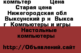 компьтер  acer › Цена ­ 3 500 › Старая цена ­ 5 000 - Нижегородская обл., Выксунский р-н, Выкса г. Компьютеры и игры » Настольные компьютеры   